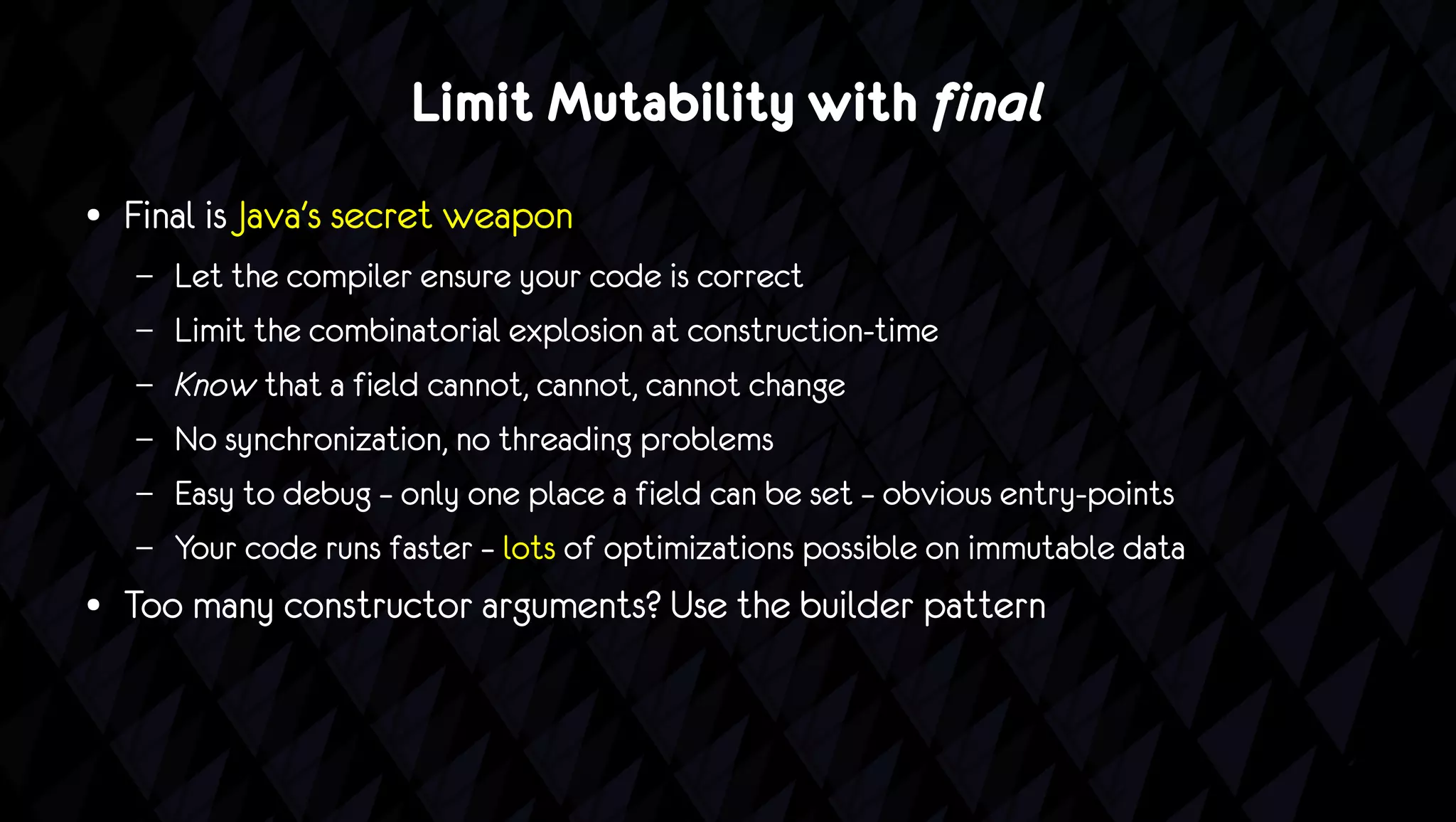 Limit Mutability with final
●   Final is Java's secret weapon
    –   Let the compiler ensure your code is correct
    –   Limit the combinatorial explosion at construction-time
    –   Know that a field cannot, cannot, cannot change
    –   No synchronization, no threading problems
    –   Easy to debug – only one place a field can be set – obvious entry-points
    –   Your code runs faster – lots of optimizations possible on immutable data
●   Too many constructor arguments? Use the builder pattern
 