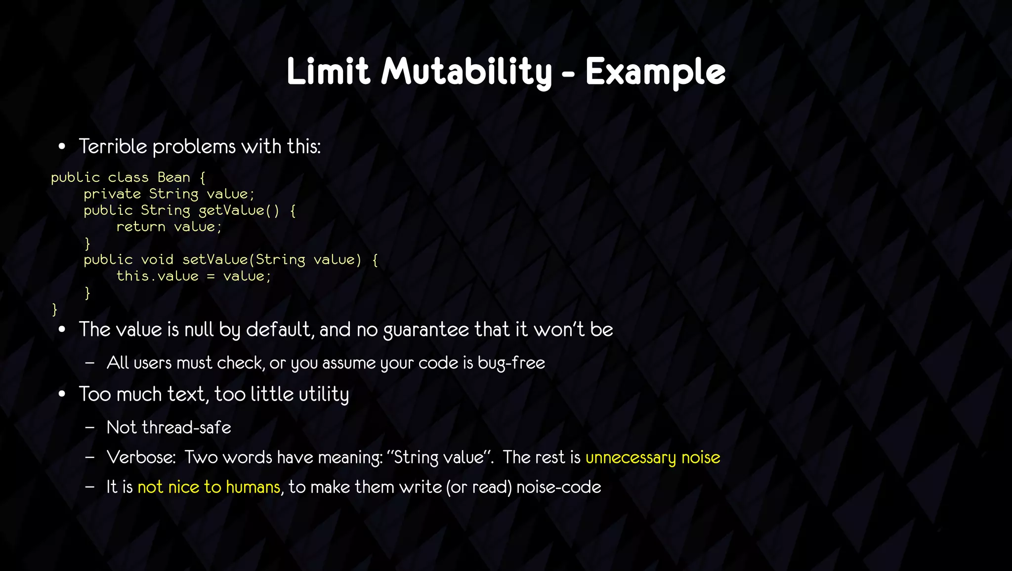 Limit Mutability - Example
●   Terrible problems with this:
public class Bean {
    private String value;
    public String getValue() {
        return value;
    }
    public void setValue(String value) {
        this.value = value;
    }
}
●   The value is null by default, and no guarantee that it won't be
    –   All users must check, or you assume your code is bug-free
●   Too much text, too little utility
    –   Not thread-safe
    –   Verbose: Two words have meaning: “String value“. The rest is unnecessary noise
    –   It is not nice to humans, to make them write (or read) noise-code
 