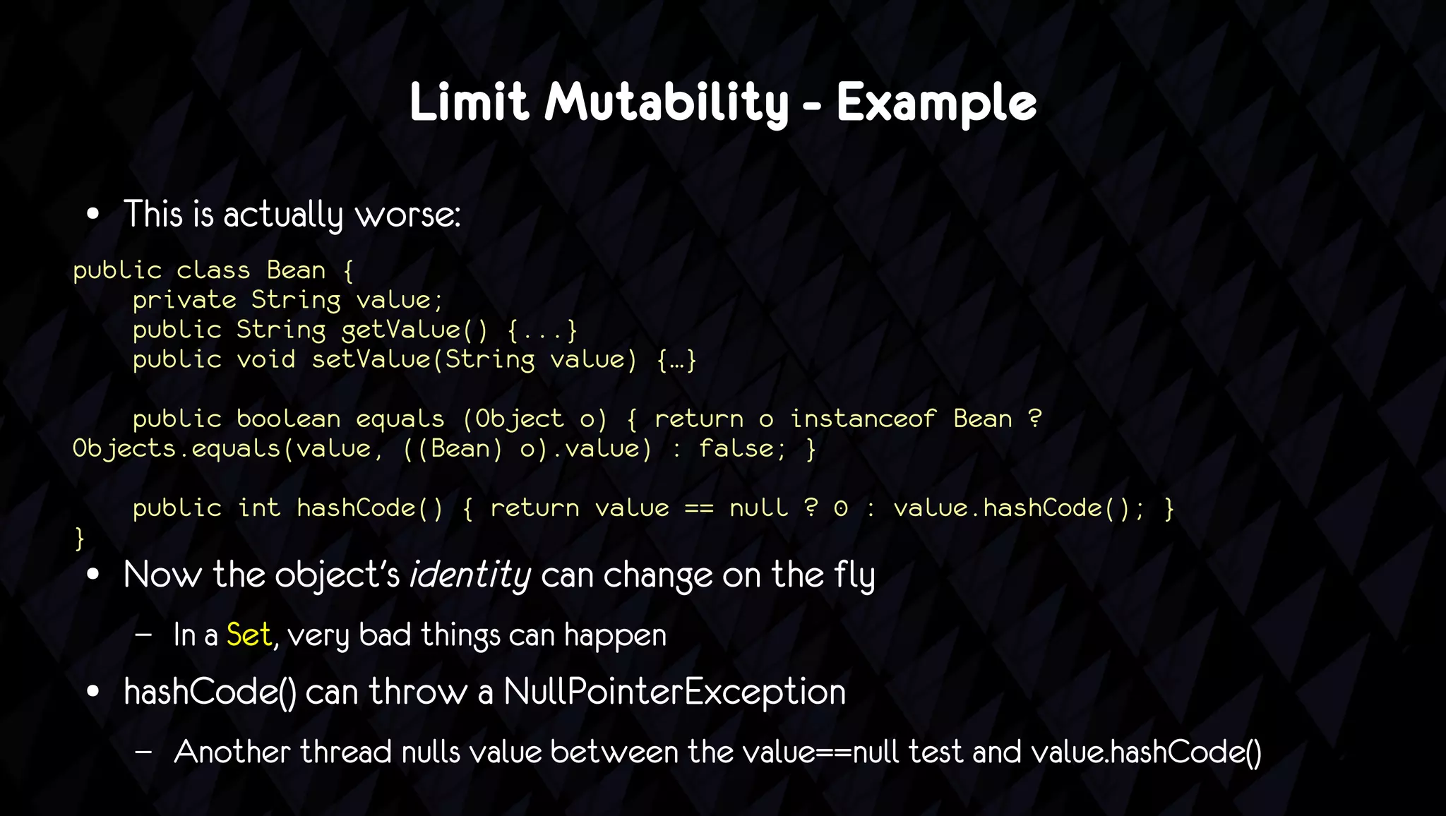 Limit Mutability - Example
●   This is actually worse:
public class Bean {
    private String value;
    public String getValue() {...}
    public void setValue(String value) {…}

    public boolean equals (Object o) { return o instanceof Bean ?
Objects.equals(value, ((Bean) o).value) : false; }

    public int hashCode() { return value == null ? 0 : value.hashCode(); }
}
●   Now the object's identity can change on the fly
    –   In a Set, very bad things can happen
●   hashCode() can throw a NullPointerException
    –   Another thread nulls value between the value==null test and value.hashCode()
 