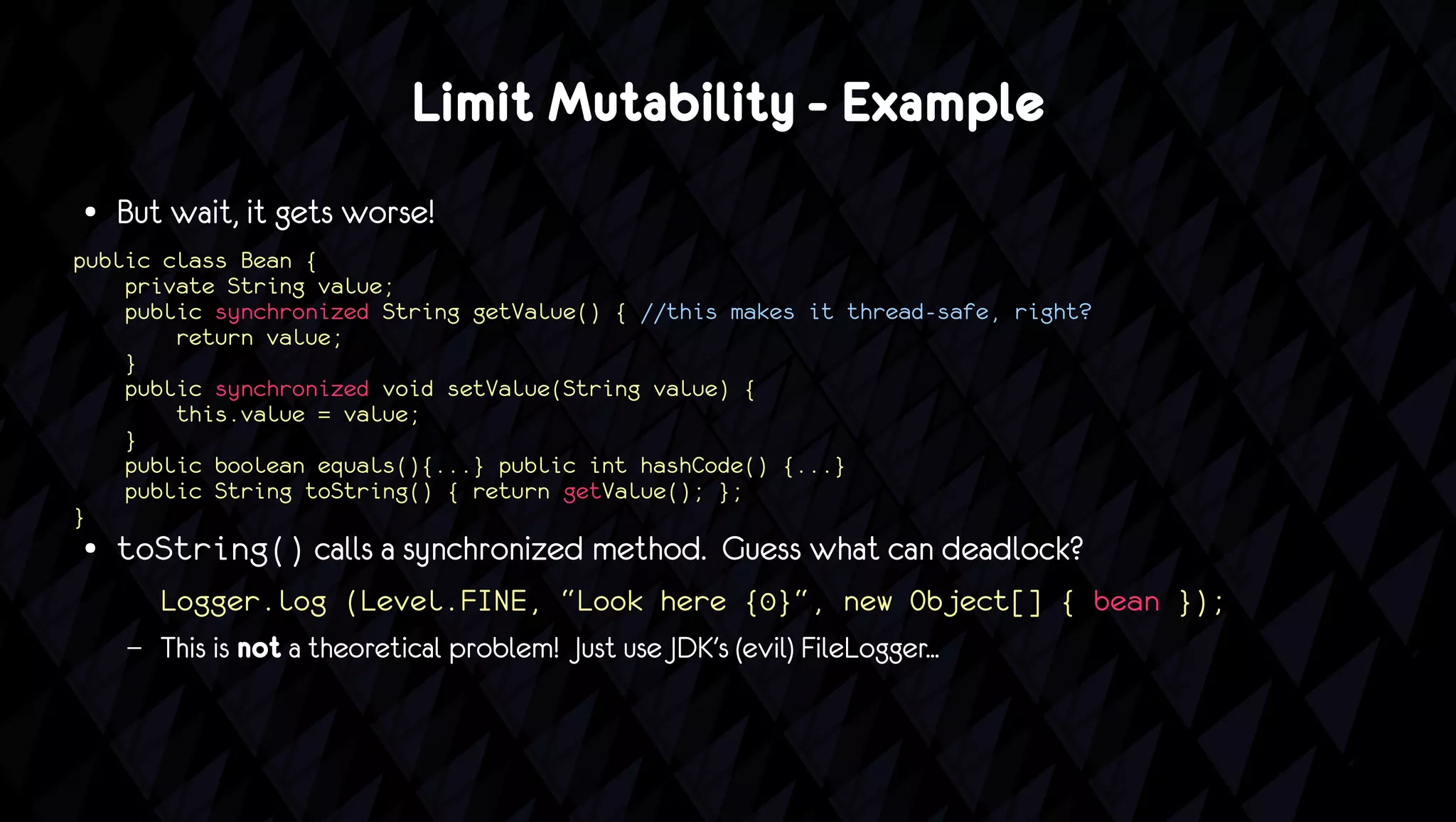Limit Mutability - Example
●   But wait, it gets worse!
public class Bean {
    private String value;
    public synchronized String getValue() { //this makes it thread-safe, right?
        return value;
    }
    public synchronized void setValue(String value) {
        this.value = value;
    }
    public boolean equals(){...} public int hashCode() {...}
    public String toString() { return getValue(); };
}
●   toString() calls a synchronized method. Guess what can deadlock?
        Logger.log (Level.FINE, “Look here {0}“, new Object[] { bean });
    –   This is not a theoretical problem! Just use JDK's (evil) FileLogger...
 