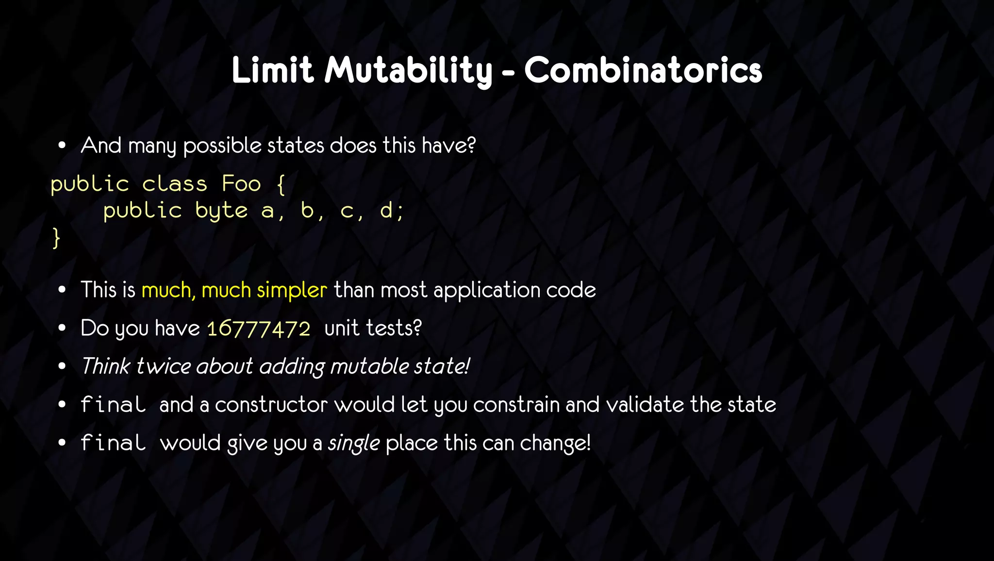 Limit Mutability - Combinatorics
● And many possible states does this have?
public class Foo {
    public byte a, b, c, d;
}
●   This is much, much simpler than most application code
●   Do you have 16777472 unit tests?
●   Think twice about adding mutable state!
●   final and a constructor would let you constrain and validate the state
●   final would give you a single place this can change!
 