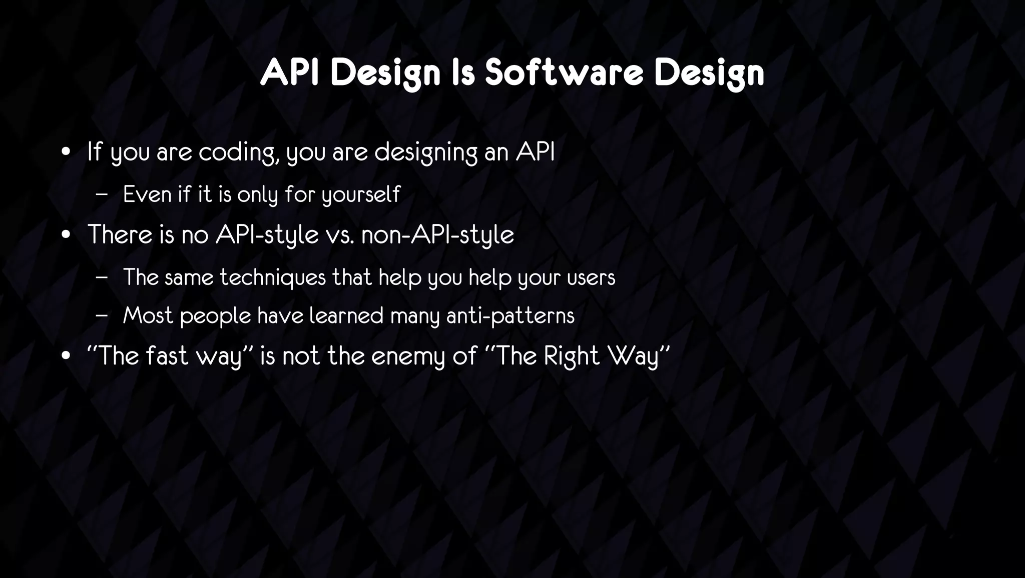API Design Is Software Design
●   If you are coding, you are designing an API
    –   Even if it is only for yourself
●   There is no API-style vs. non-API-style
    –   The same techniques that help you help your users
    –   Most people have learned many anti-patterns
●   “The fast way” is not the enemy of “The Right Way”
 
