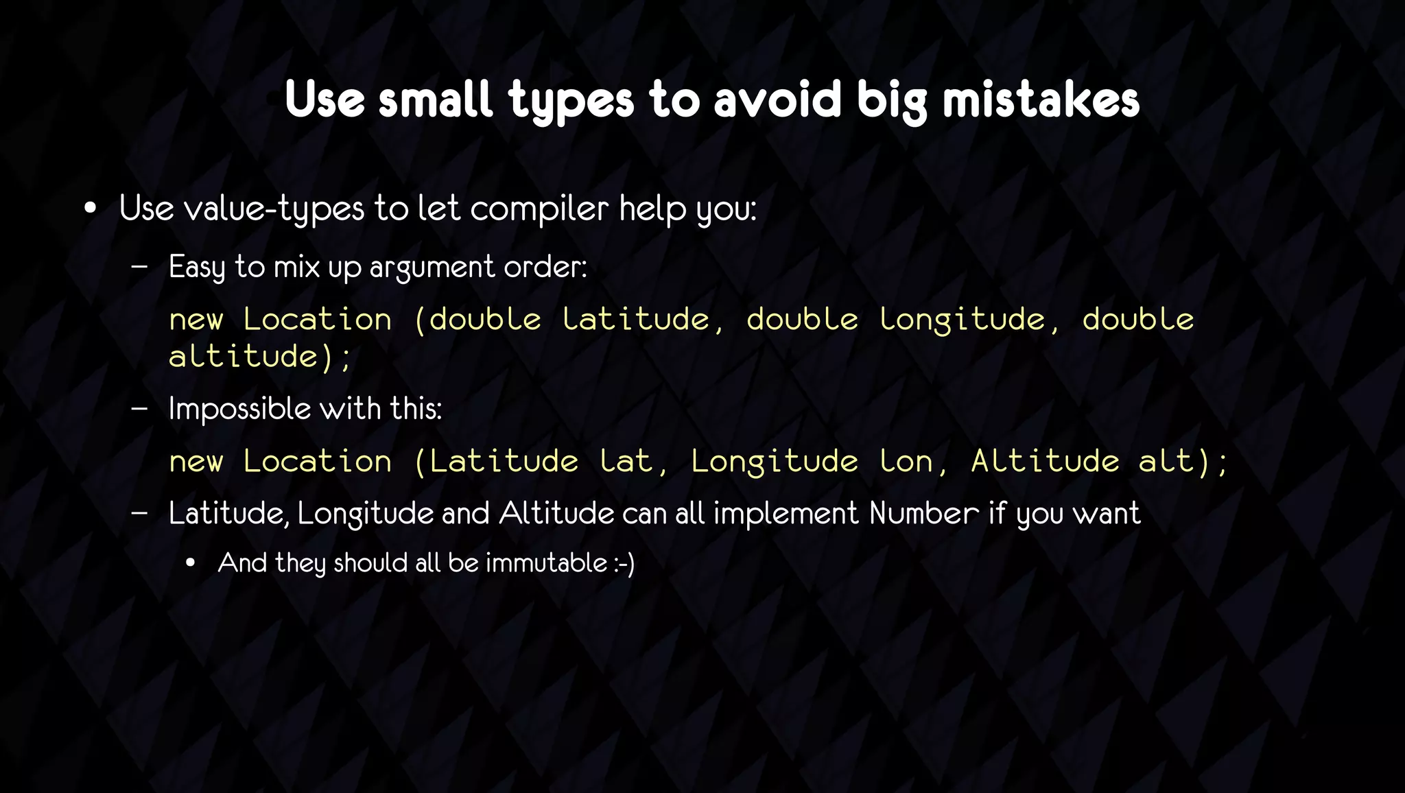 ● Use small types to avoid big mistakes
●   Use value-types to let compiler help you:
    –   Easy to mix up argument order:
        new Location (double latitude, double longitude, double
        altitude);
    –   Impossible with this:
        new Location (Latitude lat, Longitude lon, Altitude alt);
    –   Latitude, Longitude and Altitude can all implement Number if you want
         ●   And they should all be immutable :-)
 