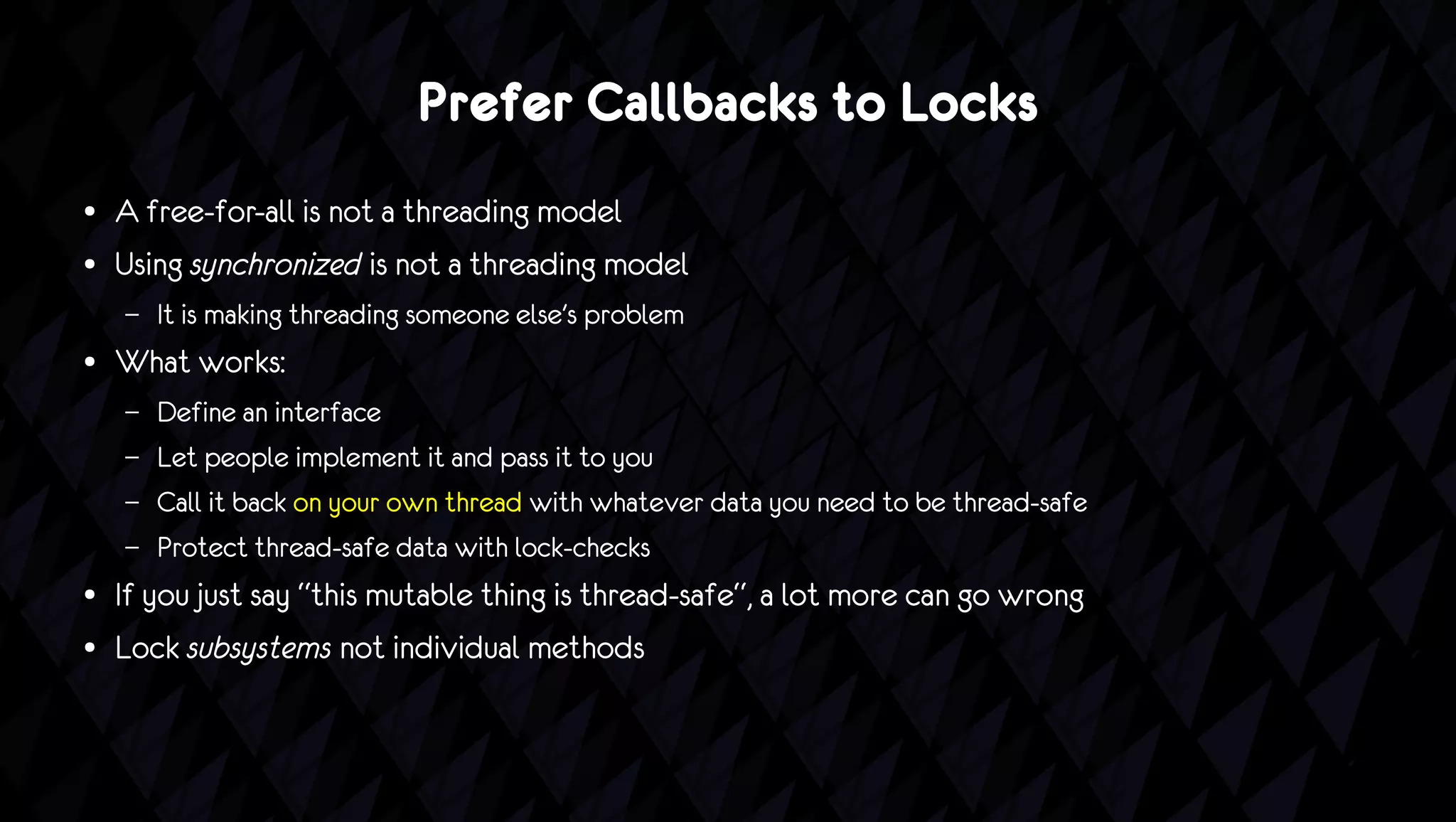 Prefer Callbacks to Locks
●   A free-for-all is not a threading model
●   Using synchronized is not a threading model
    –   It is making threading someone else's problem
●   What works:
    –   Define an interface
    –   Let people implement it and pass it to you
    –   Call it back on your own thread with whatever data you need to be thread-safe
    –   Protect thread-safe data with lock-checks
●   If you just say “this mutable thing is thread-safe“, a lot more can go wrong
●   Lock subsystems not individual methods
 