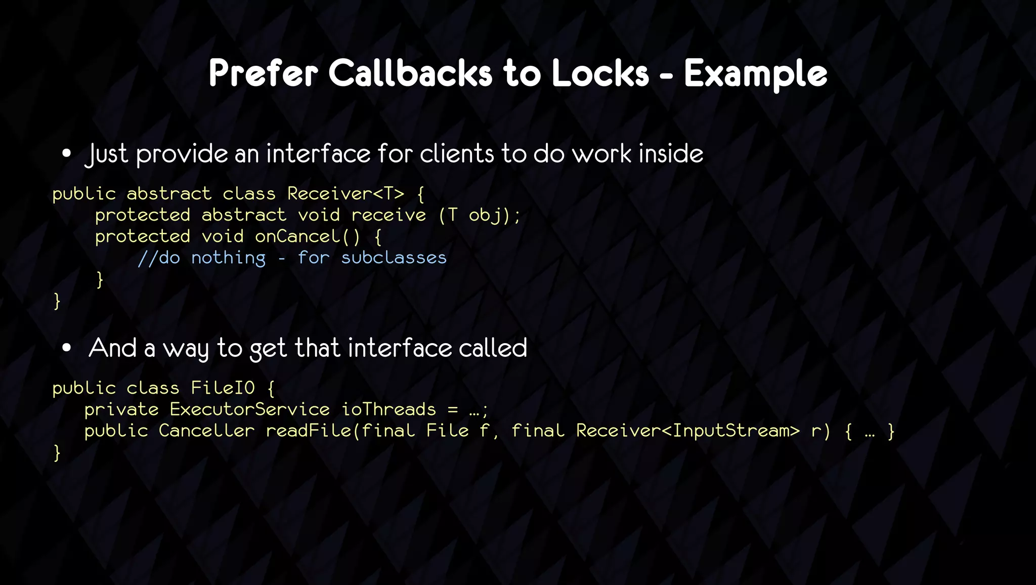 Prefer Callbacks to Locks - Example
●   Just provide an interface for clients to do work inside
public abstract class Receiver<T> {
    protected abstract void receive (T obj);
    protected void onCancel() {
        //do nothing - for subclasses
    }
}

●   And a way to get that interface called
public class FileIO {
   private ExecutorService ioThreads = …;
   public Canceller readFile(final File f, final Receiver<InputStream> r) { … }
}
 