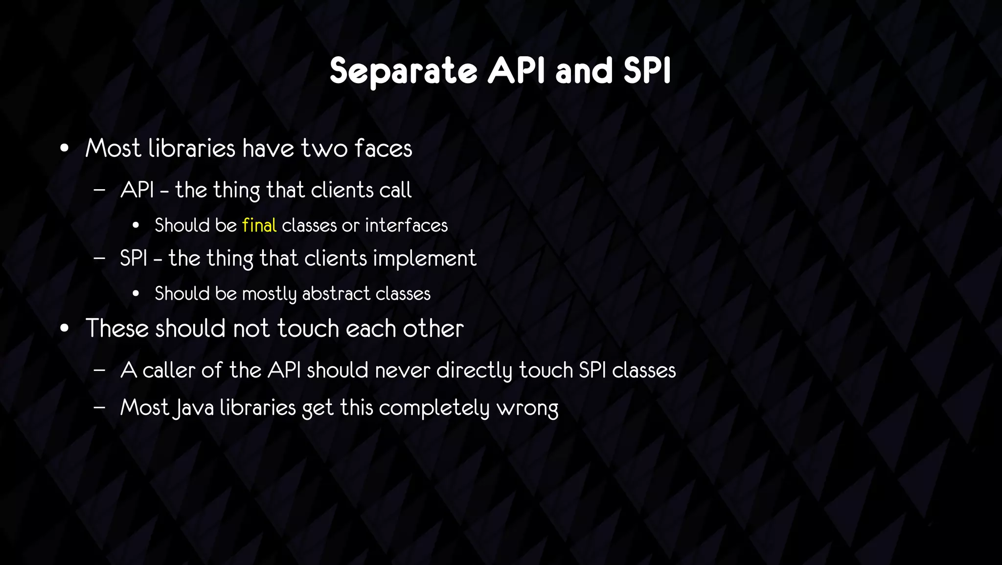 Separate API and SPI
●   Most libraries have two faces
    –   API – the thing that clients call
         ●   Should be final classes or interfaces
    –   SPI – the thing that clients implement
         ●   Should be mostly abstract classes
●   These should not touch each other
    –   A caller of the API should never directly touch SPI classes
    –   Most Java libraries get this completely wrong
 