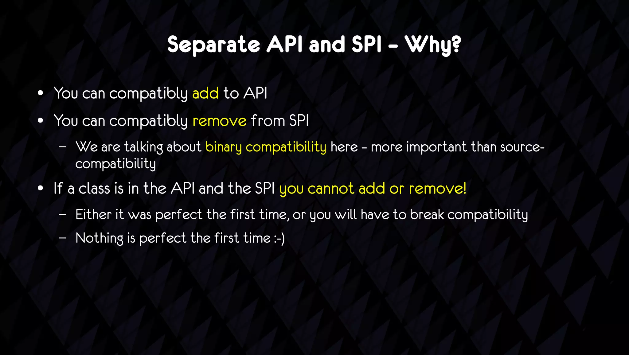 Separate API and SPI – Why?
●   You can compatibly add to API
●   You can compatibly remove from SPI
    –   We are talking about binary compatibility here – more important than source-
        compatibility
●   If a class is in the API and the SPI you cannot add or remove!
    –   Either it was perfect the first time, or you will have to break compatibility
    –   Nothing is perfect the first time :-)
 