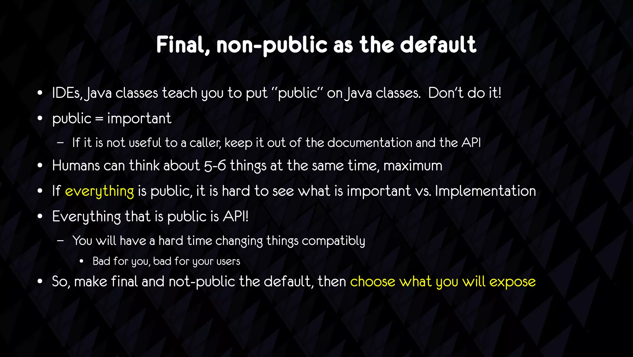 Final, non-public as the default
●   IDEs, Java classes teach you to put “public“ on Java classes. Don't do it!
●   public = important
    –   If it is not useful to a caller, keep it out of the documentation and the API
●   Humans can think about 5-6 things at the same time, maximum
●   If everything is public, it is hard to see what is important vs. Implementation
●   Everything that is public is API!
    –   You will have a hard time changing things compatibly
         ●   Bad for you, bad for your users
●   So, make final and not-public the default, then choose what you will expose
 
