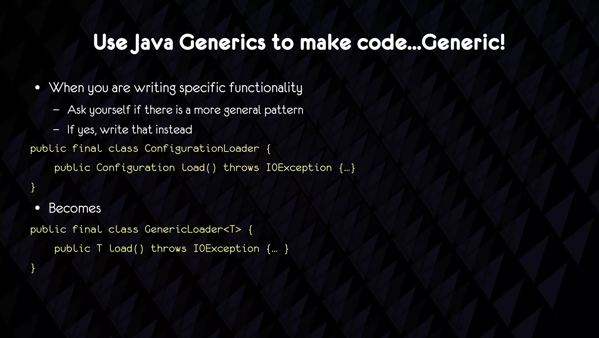 Use Java Generics to make code...Generic!
●   When you are writing specific functionality
    –   Ask yourself if there is a more general pattern
    –   If yes, write that instead
public final class ConfigurationLoader {
    public Configuration load() throws IOException {…}
}
●   Becomes
public final class GenericLoader<T> {
    public T load() throws IOException {… }
}
 