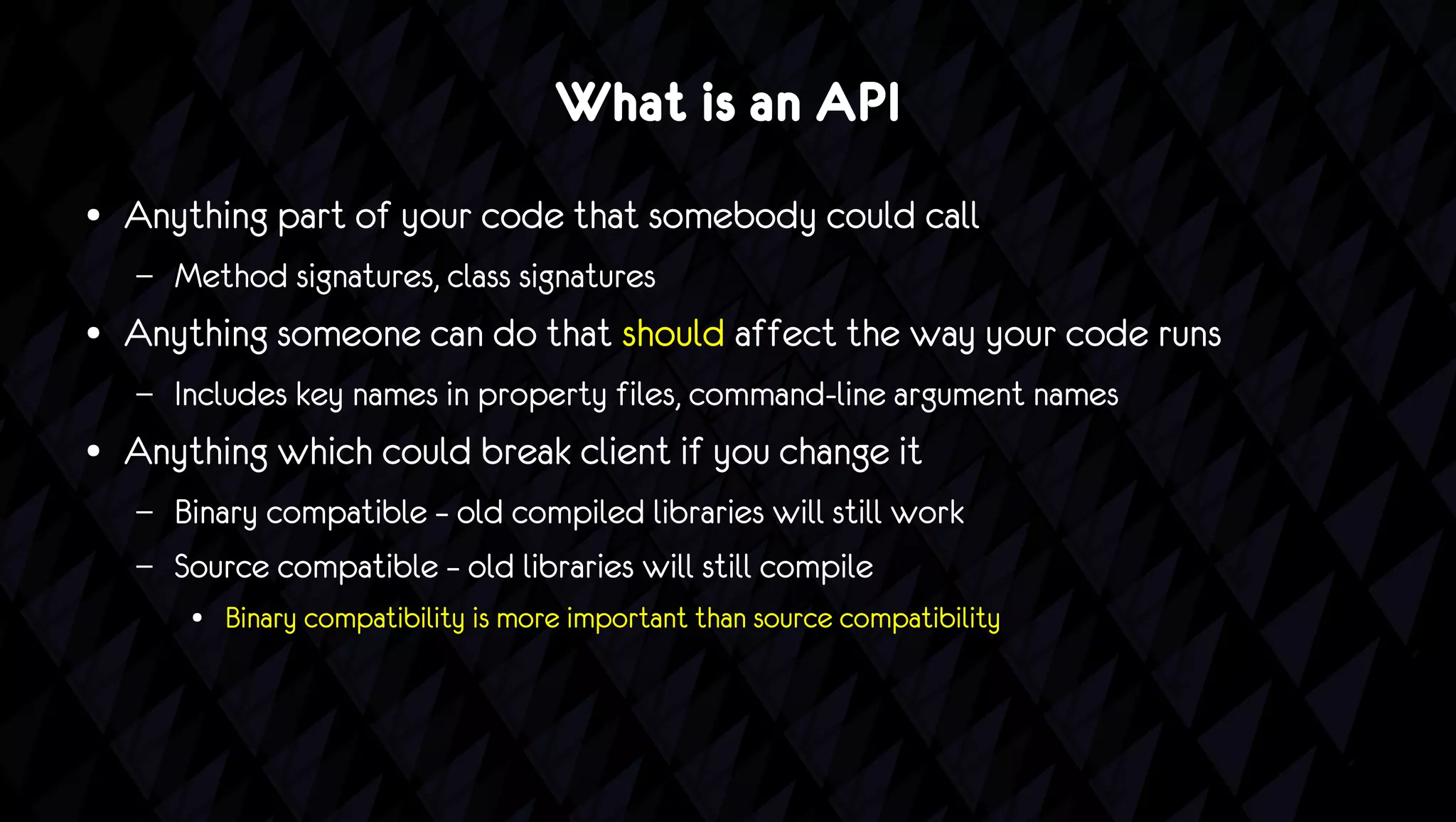 What is an API
●   Anything part of your code that somebody could call
    –   Method signatures, class signatures
●   Anything someone can do that should affect the way your code runs
    –   Includes key names in property files, command-line argument names
●   Anything which could break client if you change it
    –   Binary compatible – old compiled libraries will still work
    –   Source compatible – old libraries will still compile
         ●   Binary compatibility is more important than source compatibility
 