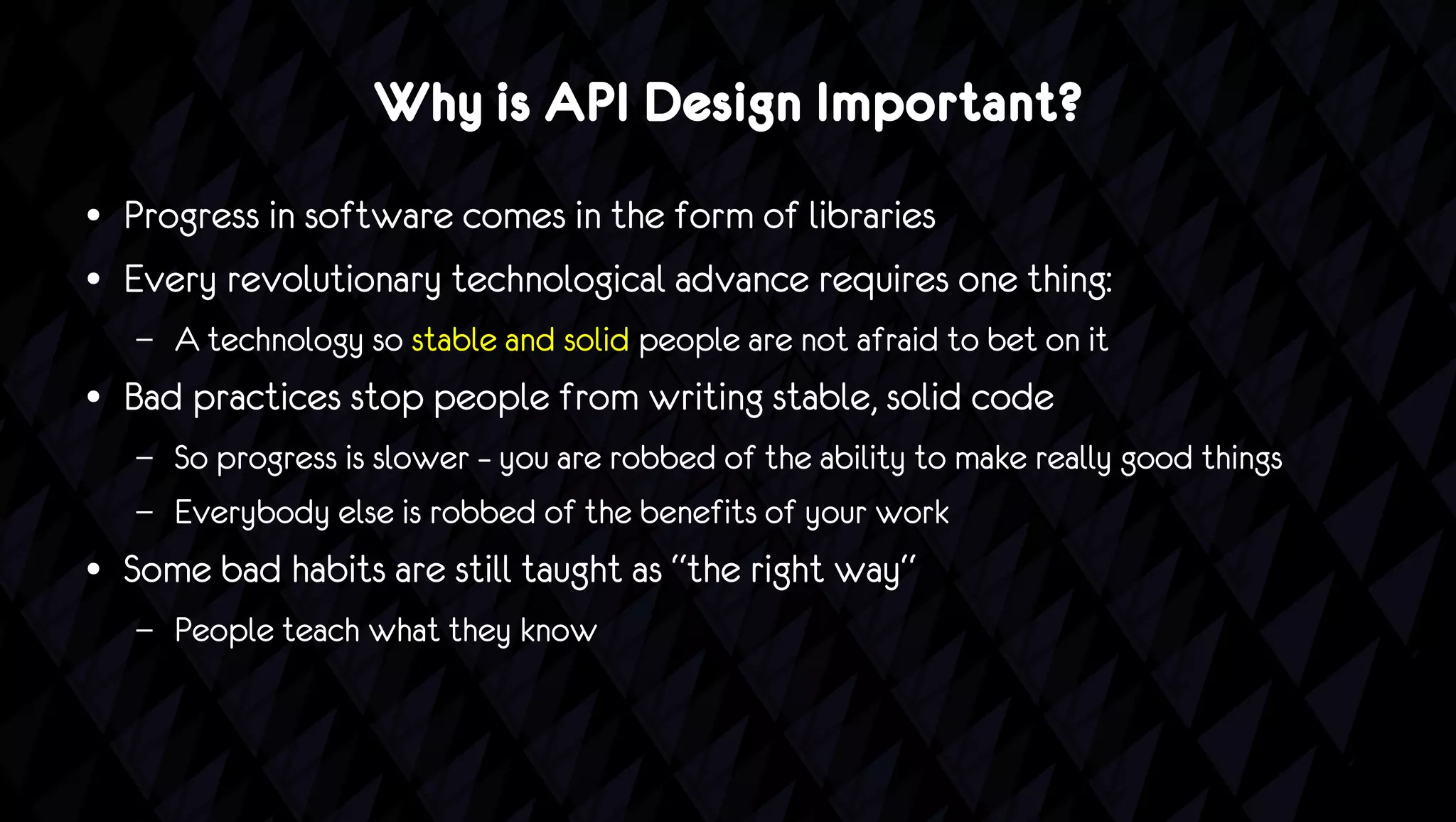 Why is API Design Important?
●   Progress in software comes in the form of libraries
●   Every revolutionary technological advance requires one thing:
    –   A technology so stable and solid people are not afraid to bet on it
●   Bad practices stop people from writing stable, solid code
    –   So progress is slower – you are robbed of the ability to make really good things
    –   Everybody else is robbed of the benefits of your work
●   Some bad habits are still taught as “the right way“
    –   People teach what they know
 