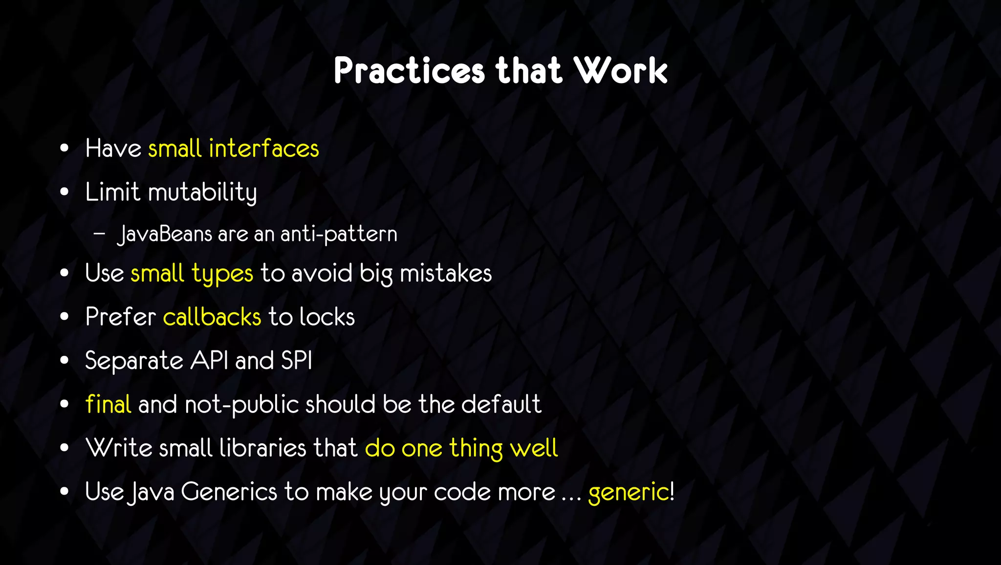 Practices that Work
●   Have small interfaces
●   Limit mutability
    –   JavaBeans are an anti-pattern
●   Use small types to avoid big mistakes
●   Prefer callbacks to locks
●   Separate API and SPI
●   final and not-public should be the default
●   Write small libraries that do one thing well
●   Use Java Generics to make your code more … generic!
 