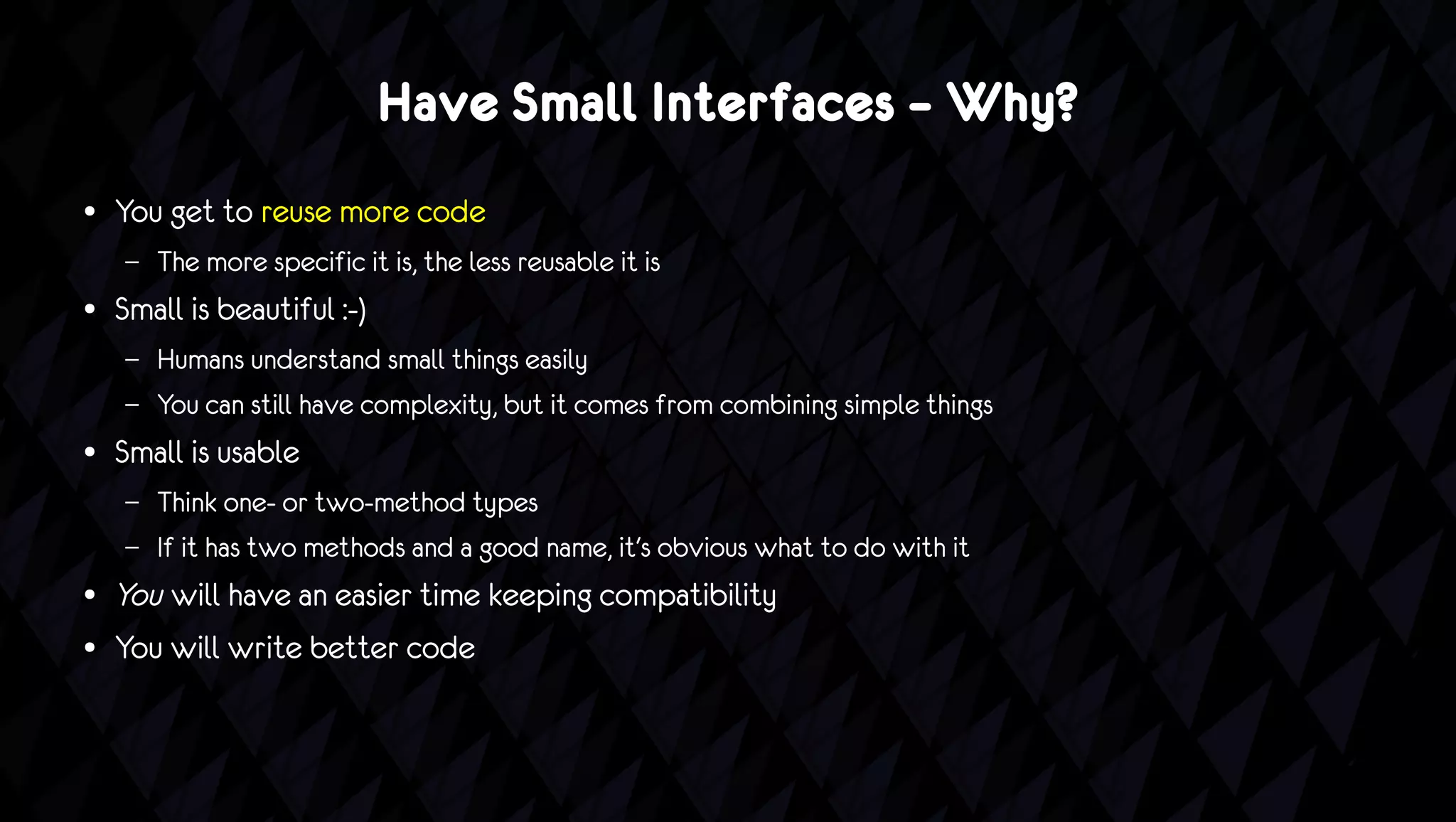 Have Small Interfaces – Why?
●   You get to reuse more code
    –   The more specific it is, the less reusable it is
●   Small is beautiful :-)
    –   Humans understand small things easily
    –   You can still have complexity, but it comes from combining simple things
●   Small is usable
    –   Think one- or two-method types
    –   If it has two methods and a good name, it's obvious what to do with it
●   You will have an easier time keeping compatibility
●   You will write better code
 