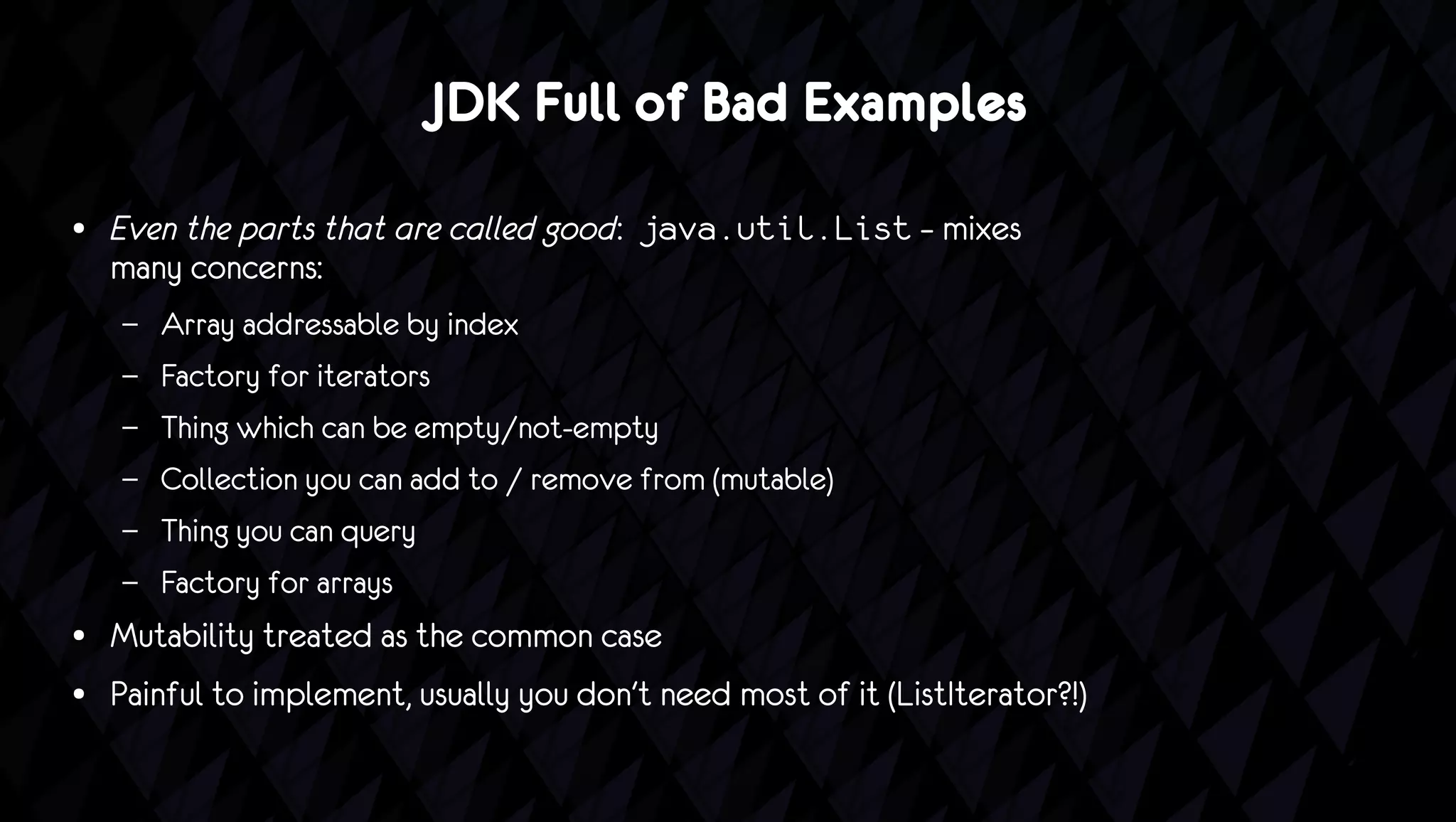 JDK Full of Bad Examples
●   Even the parts that are called good: java.util.List – mixes
    many concerns:
    –   Array addressable by index
    –   Factory for iterators
    –   Thing which can be empty/not-empty
    –   Collection you can add to / remove from (mutable)
    –   Thing you can query
    –   Factory for arrays
●   Mutability treated as the common case
●   Painful to implement, usually you don't need most of it (ListIterator?!)
 
