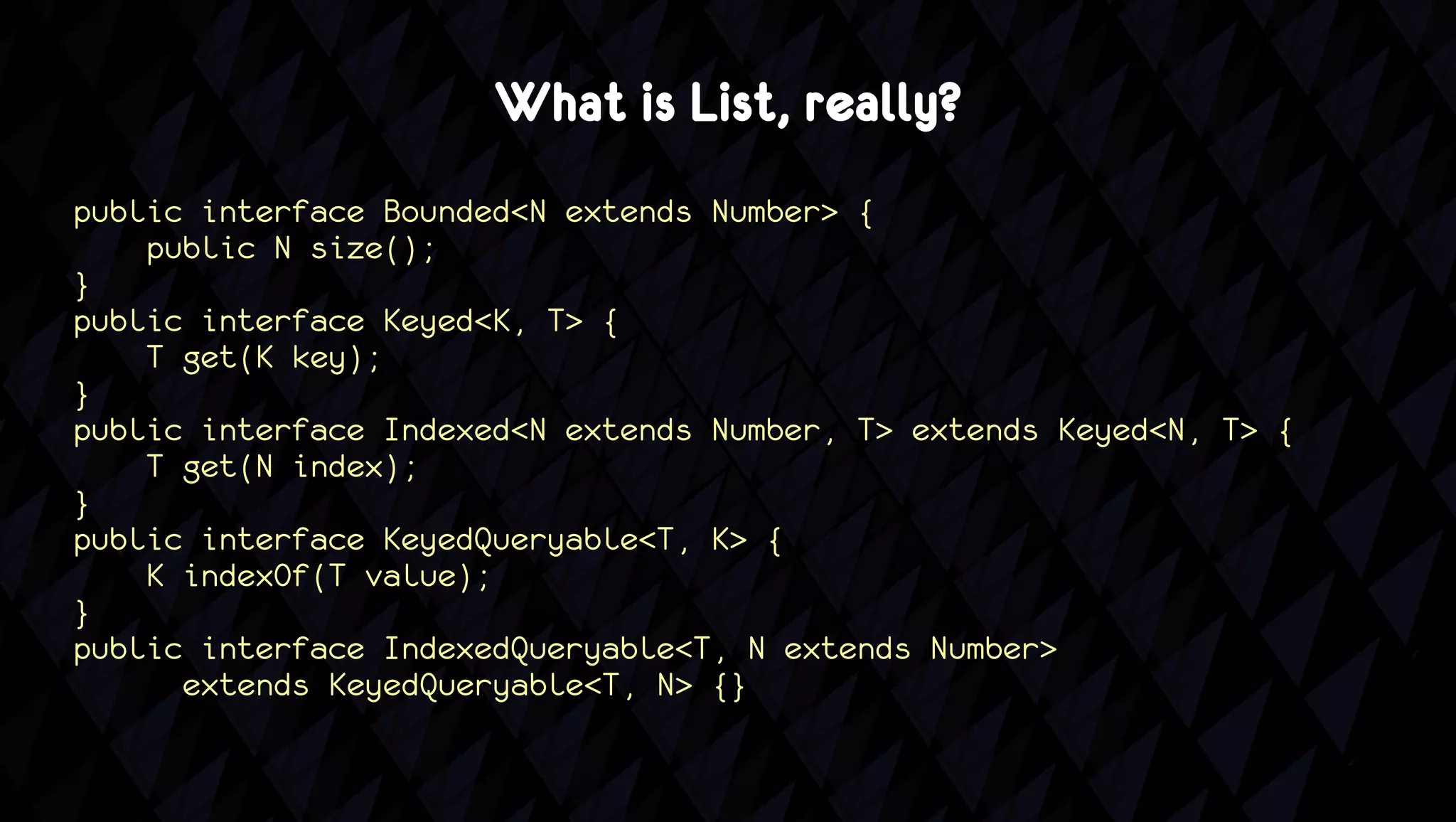 What is List, really?
public interface Bounded<N extends Number> {
    public N size();
}
public interface Keyed<K, T> {
    T get(K key);
}
public interface Indexed<N extends Number, T> extends Keyed<N, T> {
    T get(N index);
}
public interface KeyedQueryable<T, K> {
    K indexOf(T value);
}
public interface IndexedQueryable<T, N extends Number>
      extends KeyedQueryable<T, N> {}
 