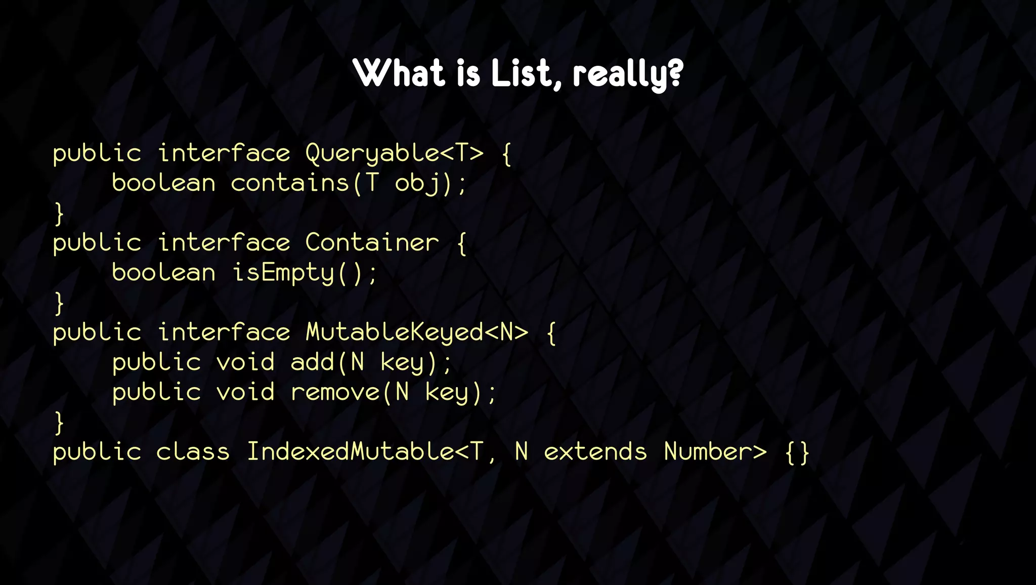 What is List, really?
public interface Queryable<T> {
    boolean contains(T obj);
}
public interface Container {
    boolean isEmpty();
}
public interface MutableKeyed<N> {
    public void add(N key);
    public void remove(N key);
}
public class IndexedMutable<T, N extends Number> {}
 