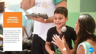 Em parceria com o MIT
e a Fundação Leman, o
objetivo é aproximar
crianças e jovens do
universo da robótica,
da programação e da
inovação criativa.
CAMPUS
EDUCAÇÃO
DO FUTURO
 