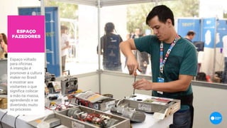 ESPAÇO
FAZEDORES
Espaço voltado
para oficinas.
A intenção é
promover a cultura
maker no Brasil
e mostrar aos
visitantes o que
significa colocar
a mão na massa,
aprendendo e se
divertindo muito
no processo.
 