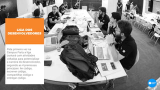 LIGA DOS
DESENVOLVEDORES
Pela primeira vez na
Campus Party a liga
contará com atividades
voltadas para potencializar
a carreira do desenvolvedor,
seguindo as 4 premissas
principais: ler código,
escrever código,
compartilhar código e
entregar código.
 