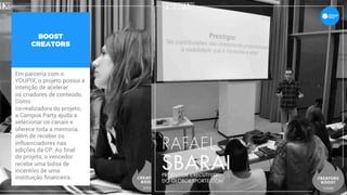BOOST
CREATORS
Em parceria com o
YOUPIX, o projeto possui a
intenção de acelerar
os criadores de conteúdo.
Como
co-realizadora do projeto,
a Campus Party ajuda a
selecionar os canais e
oferece toda a mentoria,
além de receber os
influenciadores nas
edições da CP. Ao final
do projeto, o vencedor
recebe uma bolsa de
incentivo de uma
instituição financeira.  
 