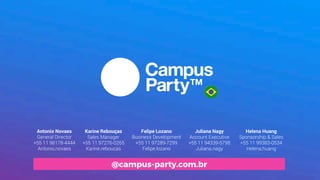 Karine Rebouças
Sales Manager
+55 11 97276-0265
Karine.reboucas
Helena Huang
Sponsorship & Sales
+55 11 99383-0534
Helena.huang
Antonio Novaes
General Director
+55 11 98178-4444
Antonio.novaes
Juliana Nagy
Account Executive
+55 11 94339-5798
Juliana.nagy
Felipe Lozano
Business Development
+55 11 97289-7299
Felipe.lozano
@campus-party.com.br
 