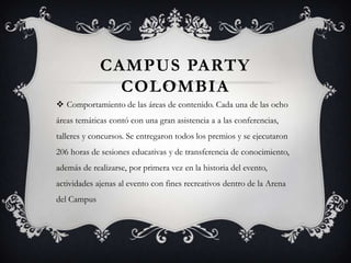 CAMPUS PARTY
               COLOMBIA
 Comportamiento de las áreas de contenido. Cada una de las ocho
áreas temáticas contó con una gran asistencia a a las conferencias,
talleres y concursos. Se entregaron todos los premios y se ejecutaron
206 horas de sesiones educativas y de transferencia de conocimiento,
además de realizarse, por primera vez en la historia del evento,
actividades ajenas al evento con fines recreativos dentro de la Arena
del Campus
 
