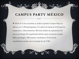 CAMPUS PARTY MÉXICO

 Del 8 al 16 de noviembre se realizó el primer Campus Party en
México con 3.500 participantes. Un ancho de banda de 8 Gb para los
campuseros. Adicionalmente, Movistar realizó un experimento de
nueva tecnología 3G, repartiendo pinchos para conectarse usando
dicha tecnología a 300 usuarios simultáneos. El récord de
transferencia usando esta tecnología fue de 8 Mb
 