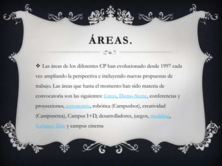 ÁREAS.

 Las áreas de los diferentes CP han evolucionado desde 1997 cada
vez ampliando la perspectiva e incluyendo nuevas propuestas de
trabajo. Las áreas que hasta el momento han sido materia de
convocatoria son las siguientes: Linux, Demo-Scene, conferencias y
proyecciones, astronomía, robótica (Campusbot), creatividad
(Campuscrea), Campus I+D, desarrolladores, juegos, modding,
Software libre y campus cinema
 