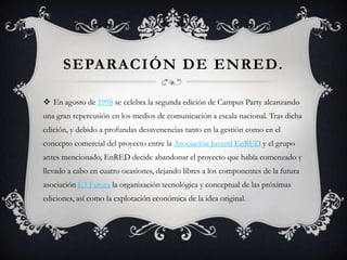 SEPARACIÓN DE ENRED.

 En agosto de 1998 se celebra la segunda edición de Campus Party alcanzando
una gran repercusión en los medios de comunicación a escala nacional. Tras dicha
edición, y debido a profundas desavenencias tanto en la gestión como en el
concepto comercial del proyecto entre la Asociación Juvenil EnRED y el grupo
antes mencionado, EnRED decide abandonar el proyecto que había comenzado y
llevado a cabo en cuatro ocasiones, dejando libres a los componentes de la futura
asociación E3 Futura la organización tecnológica y conceptual de las próximas
ediciones, así como la explotación económica de la idea original.
 