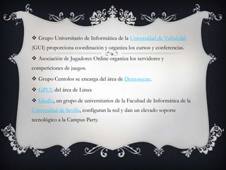  Grupo Universitario de Informática de la Universidad de Valladolid
(GUI) proporciona coordinación y organiza los cursos y conferencias.
 Asociación de Jugadores Online organiza los servidores y
competiciones de juegos.
 Grupo Centolos se encarga del área de Demoscene.
 GPUL del área de Linux
 Ideafix, un grupo de universitarios de la Facultad de Informática de la
Universidad de Sevilla, configuran la red y dan un elevado soporte
tecnológico a la Campus Party.
 