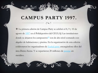 CAMPUS PARTY 1997.

 La primera edición de Campus Party se celebró el 8, 9 y 10 de
agosto de 1997 en el Polideportivo del CEULAJ. Las instalaciones
donde se alojaron los campuseros[3] son de alto nivel contando con
alquiler de habitaciones y piscina. En la organización de esta edición
colaboraron los organizadores de Euskal party encargándose ellos del
área Demo-Scene. Y se repartieron 20 millones de pesetas en
metálico.
 