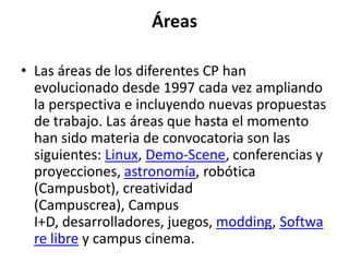 Áreas

• Las áreas de los diferentes CP han
  evolucionado desde 1997 cada vez ampliando
  la perspectiva e incluyendo nuevas propuestas
  de trabajo. Las áreas que hasta el momento
  han sido materia de convocatoria son las
  siguientes: Linux, Demo-Scene, conferencias y
  proyecciones, astronomía, robótica
  (Campusbot), creatividad
  (Campuscrea), Campus
  I+D, desarrolladores, juegos, modding, Softwa
  re libre y campus cinema.
 