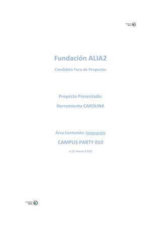 Fundación ALIA2
Candidata Foro de Proyectos




  Proyecto Presentado:
Herramienta CAROLINA




Área Contenido: Innovación

 CAMPUS PARTY 010
       a 15 marzo 2.010
 