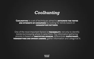 Coolhunting
Coolhunting is a set of techniques aimed to anticipate the tastes
and interests of consumers by looking for trends based on
consumption patterns.
One of the most important factors is traceability, not only to identify
trends but knowing where it came from. The information gathering
process is based on identifying sources, differentiate mainstream,
trendsetters and opinion leaders, gather information and categorize it.
 
