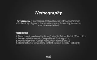 Netnography
Netnography is a neologism that combines its ethnographic roots
with the study of groups, communities or problems using Internet as
a social research field.
1. Detection of trends and fashions (LinkedIn, Twitter, Reddit, Wired UK...)
2. Research (Addictomatic, Google Trends for Insights...)
3. Monitoring trends (Google Alerts, Push notifications ...)
4. Identification of influencers, content curators (Feedly, Flipboard)
TECHNIQUES
 