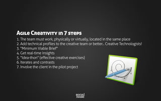 1. The team must work, physically or virtually, located in the same place
2. Add technical profiles to the creative team or better... Creative Technologists!
3. "Minimum Viable Brief"
4. Get real-time insights
5. "Idea-thon" (effective creative exercises)
6. Iterates and contrasts
7. Involve the client in the pilot project
Agile Creativity in 7 steps
 