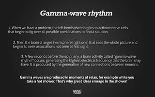 3. A few seconds before the epiphany, a brain activity called "gamma-wave
rhythm" occurs, generating the highest electrical frequency that the brain may
have. It is produced by the generation of new connections between neurons.
1. When we have a problem, the left hemisphere begins to activate nerve cells
that begin to dig over all possible combinations to find a solution.
2. Then the brain changes hemisphere (right one) that sees the whole picture and
begins to seek associations not seen at first sight.
Gamma-wave rhythm
Gamma waves are produced in moments of relax, for example while you
take a hot shower. That's why great ideas emerge in the shower!
 