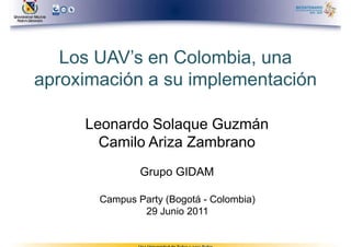 Los UAV’s en Colombia, una
aproximación a su implementación

     Leonardo Solaque Guzmán
       Camilo Ariza Zambrano
               Grupo GIDAM

       Campus Party (Bogotá - Colombia)
               29 Junio 2011
 