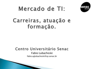 Mercado de TI: Carreiras, atuação e formação. Centro Universitário Senac Fabio Lubacheski [email_address] 