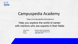 Campuspedia Academy
https://campuspedia.id/academy/
Help you explore the world of career
with mentors who are experts in their fields
CEO Name: Maulana Akbar Wahyudinata
Email: maulana.akbar94@gmail.com
Phone: 0822-2883-1200
 