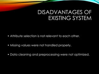 DISADVANTAGES OF
EXISTING SYSTEM
• Attribute selection is not relevant to each other.
• Missing values were not handled properly.
• Data cleaning and preprocessing were not optimized.
 