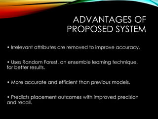 ADVANTAGES OF
PROPOSED SYSTEM
• Irrelevant attributes are removed to improve accuracy.
• Uses Random Forest, an ensemble learning technique,
for better results.
• More accurate and efficient than previous models.
• Predicts placement outcomes with improved precision
and recall.
 