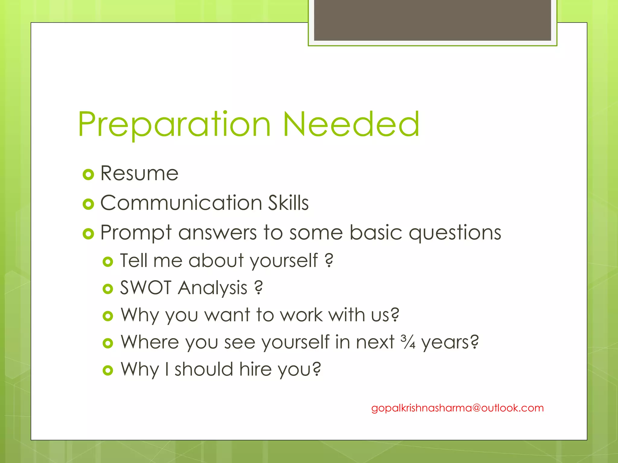 Preparation Needed
 Resume
 Communication Skills
 Prompt answers to some basic questions
 Tell me about yourself ?
 SWOT Analysis ?
 Why you want to work with us?
 Where you see yourself in next ¾ years?
 Why I should hire you?
gopalkrishnasharma@outlook.com
 