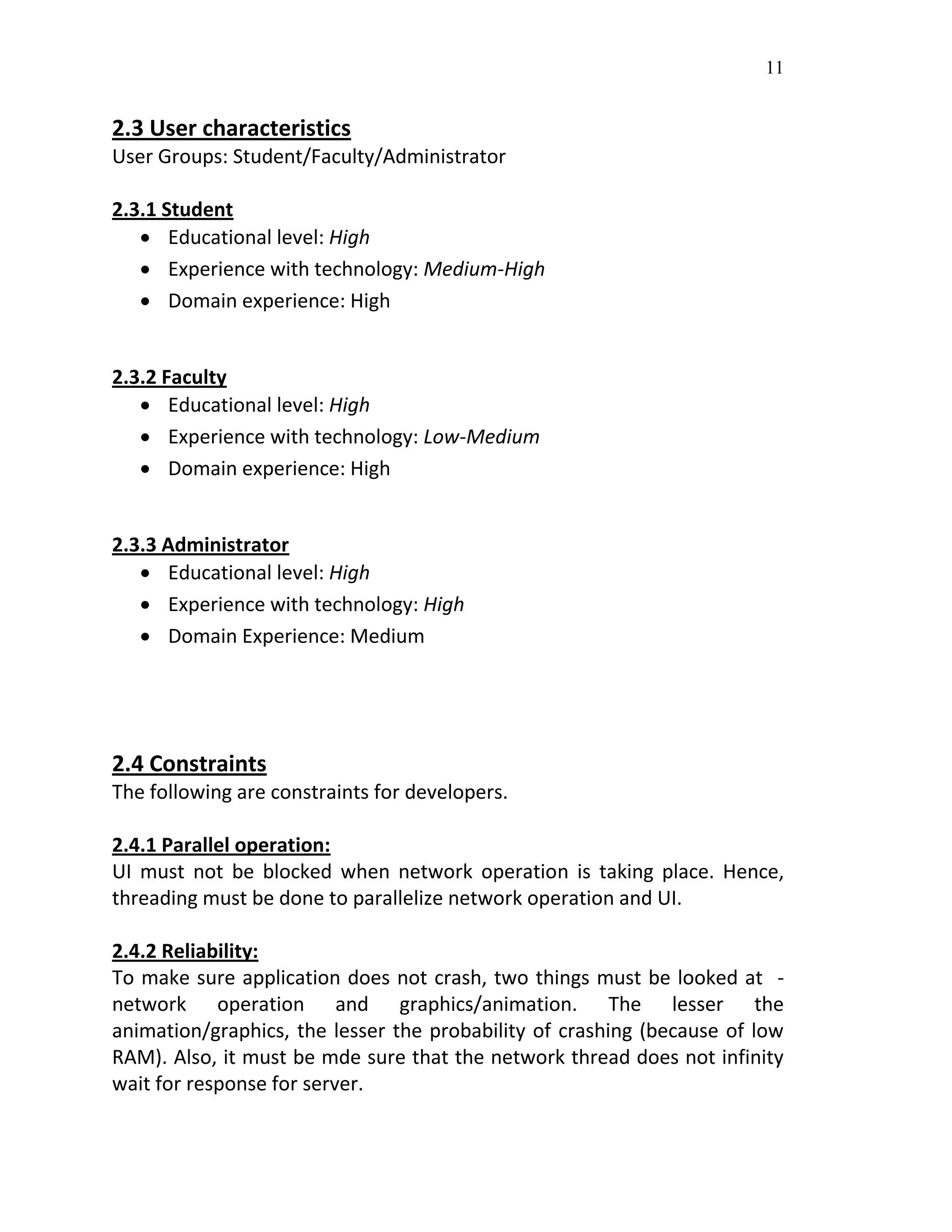 11
2.3 User characteristics
User Groups: Student/Faculty/Administrator
2.3.1 Student
 Educational level: High
 Experience with technology: Medium-High
 Domain experience: High
2.3.2 Faculty
 Educational level: High
 Experience with technology: Low-Medium
 Domain experience: High
2.3.3 Administrator
 Educational level: High
 Experience with technology: High
 Domain Experience: Medium
2.4 Constraints
The following are constraints for developers.
2.4.1 Parallel operation:
UI must not be blocked when network operation is taking place. Hence,
threading must be done to parallelize network operation and UI.
2.4.2 Reliability:
To make sure application does not crash, two things must be looked at -
network operation and graphics/animation. The lesser the
animation/graphics, the lesser the probability of crashing (because of low
RAM). Also, it must be mde sure that the network thread does not infinity
wait for response for server.
 