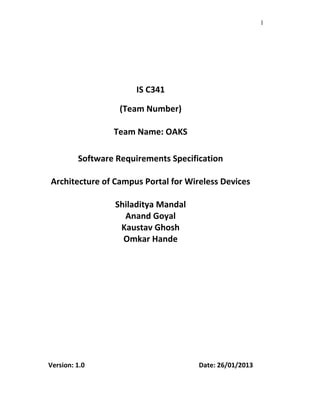 1
IS C341
(Team Number)
Team Name: OAKS
Software Requirements Specification
Architecture of Campus Portal for Wireless Devices
Shiladitya Mandal
Anand Goyal
Kaustav Ghosh
Omkar Hande
Version: 1.0 Date: 26/01/2013
 