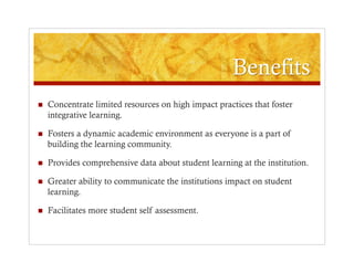     Concentrate limited resources on high impact practices that foster
     integrative learning.

    Fosters a dynamic academic environment as everyone is a part of
     building the learning community.

    Provides comprehensive data about student learning at the institution.

    Greater ability to communicate the institutions impact on student
     learning.

    Facilitates more student self assessment.
 