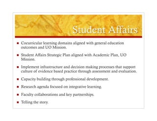     Cocurricular learning domains aligned with general education
     outcomes and UO Mission.
    Student Affairs Strategic Plan aligned with Academic Plan, UO
     Mission.
    Implement infrastructure and decision making processes that support
     culture of evidence based practice through assessment and evaluation.

    Capacity building through professional development.
    Research agenda focused on integrative learning.
    Faculty collaborations and key partnerships.
    Telling the story.
 