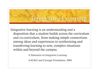 Integrative learning is an understanding and a
  disposition that a student builds across the curriculum
  and co-curriculum, from making simple connections
  among ideas and experiences to synthesizing and
  transferring learning to new, complex situations
  within and beyond the campus.
            A Statement on Integrative Learning

            AAC&U and Carnegie Foundation, 2004
 