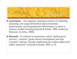     Assessment – The ongoing, systematic process of collecting,
     analyzing, and using information about divisional,
     departmental, and programmatic effectiveness, in order to
     improve student learning (Upcraft & Schuh, 1996; Anderson,
     Bresciani, & Zelna, 2004).
    Research – In contrast to assessment, which “guides good
     practice,” research “guides theory development and tests
     concepts” and has “broader implication for student affairs and
     higher education” (Upcraft & Schuh, 2001, p. 5).
 