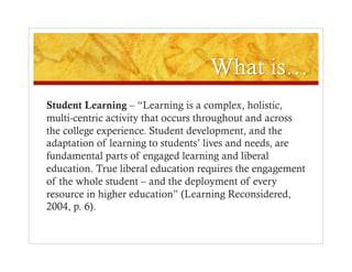 Student Learning – “Learning is a complex, holistic,
multi-centric activity that occurs throughout and across
the college experience. Student development, and the
adaptation of learning to students’ lives and needs, are
fundamental parts of engaged learning and liberal
education. True liberal education requires the engagement
of the whole student – and the deployment of every
resource in higher education” (Learning Reconsidered,
2004, p. 6).
 
